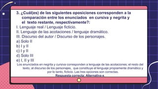3. ¿Cuál(es) de las siguientes oposiciones corresponden a la
comparación entre los enunciados en cursiva y negrita y
el texto restante, respectivamente?:
I. Lenguaje real / Lenguaje ficticio.
II. Lenguaje de las acotaciones / lenguaje dramático.
III. Discurso del autor / Discurso de los personajes.
a) Solo II
b) I y II
c) I y II
d) Solo III
e) I, II y III
Los enunciados en negrita y cursiva corresponden a lenguaje de las acotaciones; el resto del
texto, al discurso de los personajes, que constituye el lenguaje propiamente dramático y
por lo tanto, ficticio. Las tres opciones son correctas.
Respuesta correcta: Alternativa e.
 