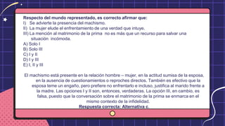 Respecto del mundo representado, es correcto afirmar que:
I) Se advierte la presencia del machismo.
II) La mujer elude el enfrentamiento de una verdad que intuye.
III) La mención al matrimonio de la prima no es más que un recurso para salvar una
situación incómoda.
A) Solo I
B) Solo III
C) I y II
D) I y III
E) I, II y III
El machismo está presente en la relación hombre – mujer, en la actitud sumisa de la esposa,
en la ausencia de cuestionamientos o reproches directos. También es efectivo que la
esposa teme un engaño, pero prefiere no enfrentarlo e incluso, justifica al marido frente a
la madre. Las opciones I y II son, entonces, verdaderas. La opción III, en cambio, es
falsa, puesto que la conversación sobre el matrimonio de la prima se enmarca en el
mismo contexto de la infidelidad.
Respuesta correcta: Alternativa c.
 