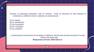 Cuando un personaje dramático, solo en escena, emite un discurso en que expresa el
contenido su reflexión interior, estamos en presencia de:
A) Un aparte.
B) Un parlamento.
C) Una acotación
D) Un monólogo.
E) Un conflicto.
La descripción corresponde al monólogo o soliloquio, técnica que permite acceder al mundo
interior del personaje.
Respuesta correcta: Alternativa d.
 