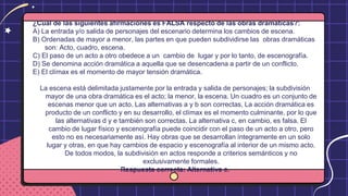 ¿Cuál de las siguientes afirmaciones es FALSA respecto de las obras dramáticas?:
A) La entrada y/o salida de personajes del escenario determina los cambios de escena.
B) Ordenadas de mayor a menor, las partes en que pueden subdividirse las obras dramáticas
son: Acto, cuadro, escena.
C) El paso de un acto a otro obedece a un cambio de lugar y por lo tanto, de escenografía.
D) Se denomina acción dramática a aquella que se desencadena a partir de un conflicto.
E) El clímax es el momento de mayor tensión dramática.
La escena está delimitada justamente por la entrada y salida de personajes; la subdivisión
mayor de una obra dramática es el acto; la menor, la escena. Un cuadro es un conjunto de
escenas menor que un acto. Las alternativas a y b son correctas, La acción dramática es
producto de un conflicto y en su desarrollo, el clímax es el momento culminante, por lo que
las alternativas d y e también son correctas. La alternativa c, en cambio, es falsa. El
cambio de lugar físico y escenografía puede coincidir con el paso de un acto a otro, pero
esto no es necesariamente así. Hay obras que se desarrollan íntegramente en un solo
lugar y otras, en que hay cambios de espacio y escenografía al interior de un mismo acto.
De todos modos, la subdivisión en actos responde a criterios semánticos y no
exclusivamente formales.
Respuesta correcta: Alternativa c.
 