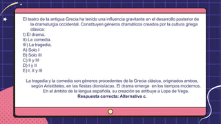 El teatro de la antigua Grecia ha tenido una influencia gravitante en el desarrollo posterior de
la dramaturgia occidental. Constituyen géneros dramáticos creados por la cultura griega
clásica:
I) El drama.
II) La comedia.
III) La tragedia.
A) Solo I
B) Solo III
C) II y III
D) I y II
E) I, II y III
La tragedia y la comedia son géneros procedentes de la Grecia clásica, originados ambos,
según Aristóteles, en las fiestas dionisíacas. El drama emerge en los tiempos modernos.
En el ámbito de la lengua española, su creación se atribuye a Lope de Vega.
Respuesta correcta: Alternativa c.
 