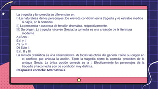 La tragedia y la comedia se diferencian en:
I) La naturaleza de los personajes: De elevada condición en la tragedia y de estratos medios
o bajos, en la comedia.
II) La presencia y ausencia de tensión dramática, respectivamente.
III) Su origen: La tragedia nace en Grecia; la comedia es una creación de la literatura
moderna.
A) Solo I
B) I y II
C) I y III
D) Solo II
E) I, II y III
La tensión dramática es una característica de todas las obras del género y tiene su origen en
el conflicto que articula la acción. Tanto la tragedia como la comedia proceden de la
antigua Grecia. La única opción correcta es la I. Efectivamente los personajes de la
tragedia y la comedia son de condición muy distinta.
Respuesta correcta: Alternativa a.
 