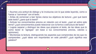 • Asumes una actitud de diálogo y te involucras con lo que estás leyendo, como si
fueras a “conversar” con el texto.
• Antes de comenzar a leer tienes claros tus objetivos de lectura: ¿por qué leeré
este texto? ¿para qué lo leeré?
• Activas tus conocimientos previos en relación con el texto: ¿qué sé sobre este
tema? ¿qué conocimientos puedo relacionar con la forma o estructura del texto?
• Logras separar y distinguir las ideas que propone el texto, de las ideas que tú
como lector le “agregas” (en base a tus conocimientos previos, valores u
opiniones).
• Monitoreas la lectura, distinguiendo los aspectos que comprendes de los que no
comprendes: ¿qué ideas son importantes en este párrafo? ¿qué significa esa
palabra?
 