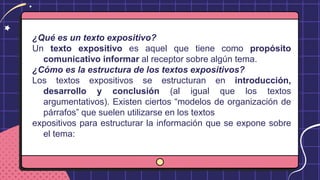 ¿Qué es un texto expositivo?
Un texto expositivo es aquel que tiene como propósito
comunicativo informar al receptor sobre algún tema.
¿Cómo es la estructura de los textos expositivos?
Los textos expositivos se estructuran en introducción,
desarrollo y conclusión (al igual que los textos
argumentativos). Existen ciertos “modelos de organización de
párrafos” que suelen utilizarse en los textos
expositivos para estructurar la información que se expone sobre
el tema:
 