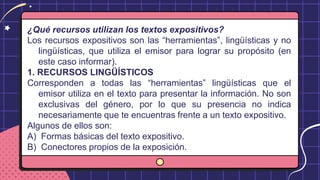¿Qué recursos utilizan los textos expositivos?
Los recursos expositivos son las “herramientas”, lingüísticas y no
lingüísticas, que utiliza el emisor para lograr su propósito (en
este caso informar).
1. RECURSOS LINGÜÍSTICOS
Corresponden a todas las “herramientas” lingüísticas que el
emisor utiliza en el texto para presentar la información. No son
exclusivas del género, por lo que su presencia no indica
necesariamente que te encuentras frente a un texto expositivo.
Algunos de ellos son:
A) Formas básicas del texto expositivo.
B) Conectores propios de la exposición.
 