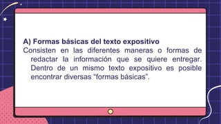 A) Formas básicas del texto expositivo
Consisten en las diferentes maneras o formas de
redactar la información que se quiere entregar.
Dentro de un mismo texto expositivo es posible
encontrar diversas “formas básicas”.
 