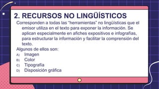 2. RECURSOS NO LINGÜÍSTICOS
Corresponden a todas las “herramientas” no lingüísticas que el
emisor utiliza en el texto para exponer la información. Se
aplican especialmente en afiches expositivos e infografías,
para estructurar la información y facilitar la comprensión del
texto.
Algunos de ellos son:
A) Imagen
B) Color
C) Tipografía
D) Disposición gráfica
 