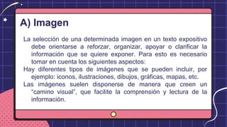 A) Imagen
La selección de una determinada imagen en un texto expositivo
debe orientarse a reforzar, organizar, apoyar o clarificar la
información que se quiere exponer. Para esto es necesario
tomar en cuenta los siguientes aspectos:
Hay diferentes tipos de imágenes que se pueden incluir, por
ejemplo: iconos, ilustraciones, dibujos, gráficas, mapas, etc.
Las imágenes suelen disponerse de manera que creen un
“camino visual”, que facilite la comprensión y lectura de la
información.
 