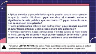• Aplicas métodos y procedimientos que te puedan ayudar a comprender
lo que te resulta dificultoso: ¿qué me dice el contexto sobre el
significado de esta palabra que no conozco? ¿qué concepto es el
que se repite en este párrafo?
• Haces predicciones sobre lo que podría pasar: ¿qué postura asumirá
el autor frente al tema? ¿cómo reaccionará este personaje?
• Formulas opiniones, sacas conclusiones y emites juicios de valor sobre
lo leído: ¿estoy de acuerdo? ¿qué puedo concluir de lo leído? ¿qué
aspectos me parecen dudosos, poco creíbles o poco confiables?
 