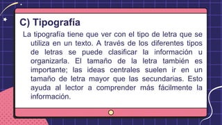 C) Tipografía
La tipografía tiene que ver con el tipo de letra que se
utiliza en un texto. A través de los diferentes tipos
de letras se puede clasificar la información u
organizarla. El tamaño de la letra también es
importante; las ideas centrales suelen ir en un
tamaño de letra mayor que las secundarias. Esto
ayuda al lector a comprender más fácilmente la
información.
 