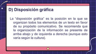 D) Disposición gráfica
La “disposición gráfica” es la posición en la que se
organizan todos los elementos de un texto en favor
de su propósito comunicativo. Se recomienda que
la organización de la información se presente de
arriba abajo y de izquierda a derecha (aunque esto
varía según la cultura).
 