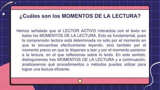 ¿Cuáles son los MOMENTOS DE LA LECTURA?
Hemos señalado que el LECTOR ACTIVO interactúa con el texto en
todos los MOMENTOS DE LA LECTURA. Esto es fundamental, pues
la comprensión lectora está determinada no solo por el momento en
que te encuentras efectivamente leyendo, sino también por el
momento previo en que te dispones a leer y por el momento posterior
a la lectura, en el que reflexionas sobre lo leído. En este sentido,
distinguiremos tres MOMENTOS DE LA LECTURA y a continuación,
analizaremos qué procedimientos o métodos puedes utilizar para
lograr una lectura eficiente:
 