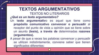 TEXTOS ARGUMENTATIVOS
TEXTOS NO LITERARIOS
¿Qué es un texto argumentativo?
Un texto argumentativo es aquel que tiene como
propósito comunicativo convencer o persuadir al
receptor del punto de vista u opinión que se tiene sobre
un asunto (tesis), a través de determinadas razones
(argumentos).
A pesar de que a veces las palabras convencer y persuadir
se utilizan indistintamente, conviene saber que tienen
significados diferentes:
 