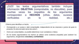 ¡OJO! los textos argumentativos también incluyen
información OBJETIVA (comprobable, no discutible), pues
muchas veces los respaldos de los argumentos
corresponden a HECHOS (cifras, datos, sucesos
verificables en la realidad, etc.).
 