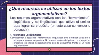 ¿Qué recursos se utilizan en los textos
argumentativos?
Los recursos argumentativos son las “herramientas”,
lingüísticas y no lingüísticas, que utiliza el emisor
para lograr su propósito (en este caso convencer o
persuadir).
1. RECURSOS LINGÜÍSTICOS
Corresponden a todas las “herramientas” lingüísticas que el emisor utiliza en el
texto para reforzar su postura. No son exclusivas del género, por lo que su
presencia no indica necesariamente que te encuentras frente a un texto
argumentativo.
 