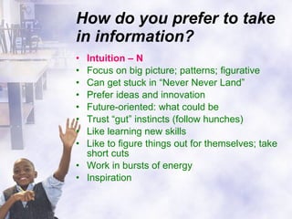 How do you prefer to take in information? Intuition – N Focus on big picture; patterns; figurative Can get stuck in “Never Never Land” Prefer ideas and innovation Future-oriented: what could be Trust “gut” instincts (follow hunches) Like learning new skills Like to figure things out for themselves; take short cuts Work in bursts of energy Inspiration 