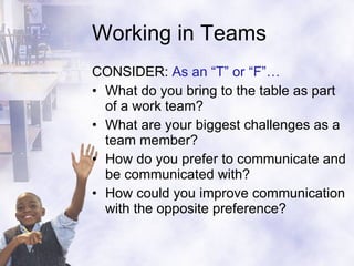 Working in Teams CONSIDER:  As an “T” or “F”… What do you bring to the table as part of a work team? What are your biggest challenges as a team member? How do you prefer to communicate and be communicated with? How could you improve communication with the opposite preference? 