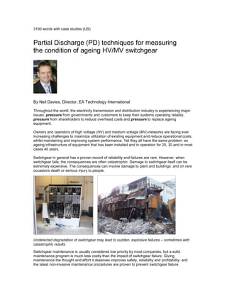 3100 words with case studies (US)
Partial Discharge (PD) techniques for measuring
the condition of ageing HV/MV switchgear
By Neil Davies, Director, EA Technology International
Throughout the world, the electricity transmission and distribution industry is experiencing major
issues: pressure from governments and customers to keep their systems operating reliably,
pressure from shareholders to reduce overhead costs and pressure to replace ageing
equipment.
Owners and operators of high voltage (HV) and medium voltage (MV) networks are facing ever
increasing challenges to maximize utilization of existing equipment and reduce operational costs,
whilst maintaining and improving system performance. Yet they all have the same problem: an
ageing infrastructure of equipment that has been installed and in operation for 20, 30 and in most
cases 40 years.
Switchgear in general has a proven record of reliability and failures are rare. However, when
switchgear fails, the consequences are often catastrophic. Damage to switchgear itself can be
extremely expensive. The consequences can involve damage to plant and buildings: and on rare
occasions death or serious injury to people.
Undetected degradation of switchgear may lead to sudden, explosive failures – sometimes with
catastrophic results
Switchgear maintenance is usually considered low priority by most companies, but a solid
maintenance program is much less costly than the impact of switchgear failure. Giving
maintenance the thought and effort it deserves improves safety, reliability and profitability: and
the latest non-invasive maintenance procedures are proven to prevent switchgear failure.
 