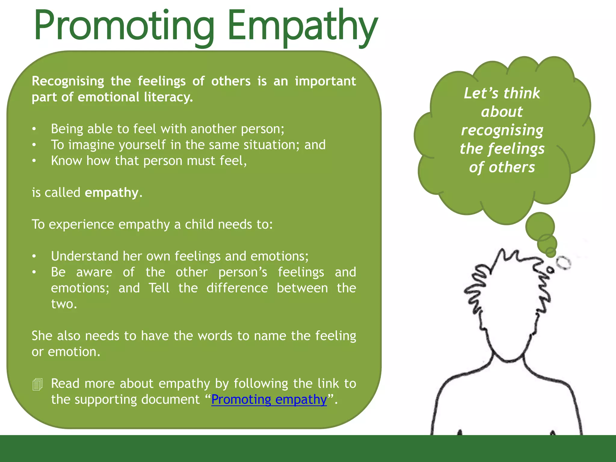 Promoting Empathy
Let’s think
about
recognising
the feelings
of others
Recognising the feelings of others is an important
part of emotional literacy.
• Being able to feel with another person;
• To imagine yourself in the same situation; and
• Know how that person must feel,
is called empathy.
To experience empathy a child needs to:
• Understand her own feelings and emotions;
• Be aware of the other person’s feelings and
emotions; and Tell the difference between the
two.
She also needs to have the words to name the feeling
or emotion.
 Read more about empathy by following the link to
the supporting document “Promoting empathy”.
 