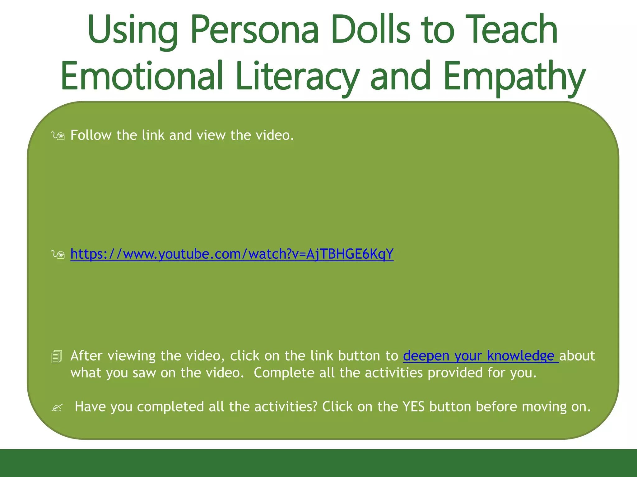  Follow the link and view the video.
 https://www.youtube.com/watch?v=AjTBHGE6KqY
 After viewing the video, click on the link button to deepen your knowledge about
what you saw on the video. Complete all the activities provided for you.
 Have you completed all the activities? Click on the YES button before moving on.
Using Persona Dolls to Teach
Emotional Literacy and Empathy
 