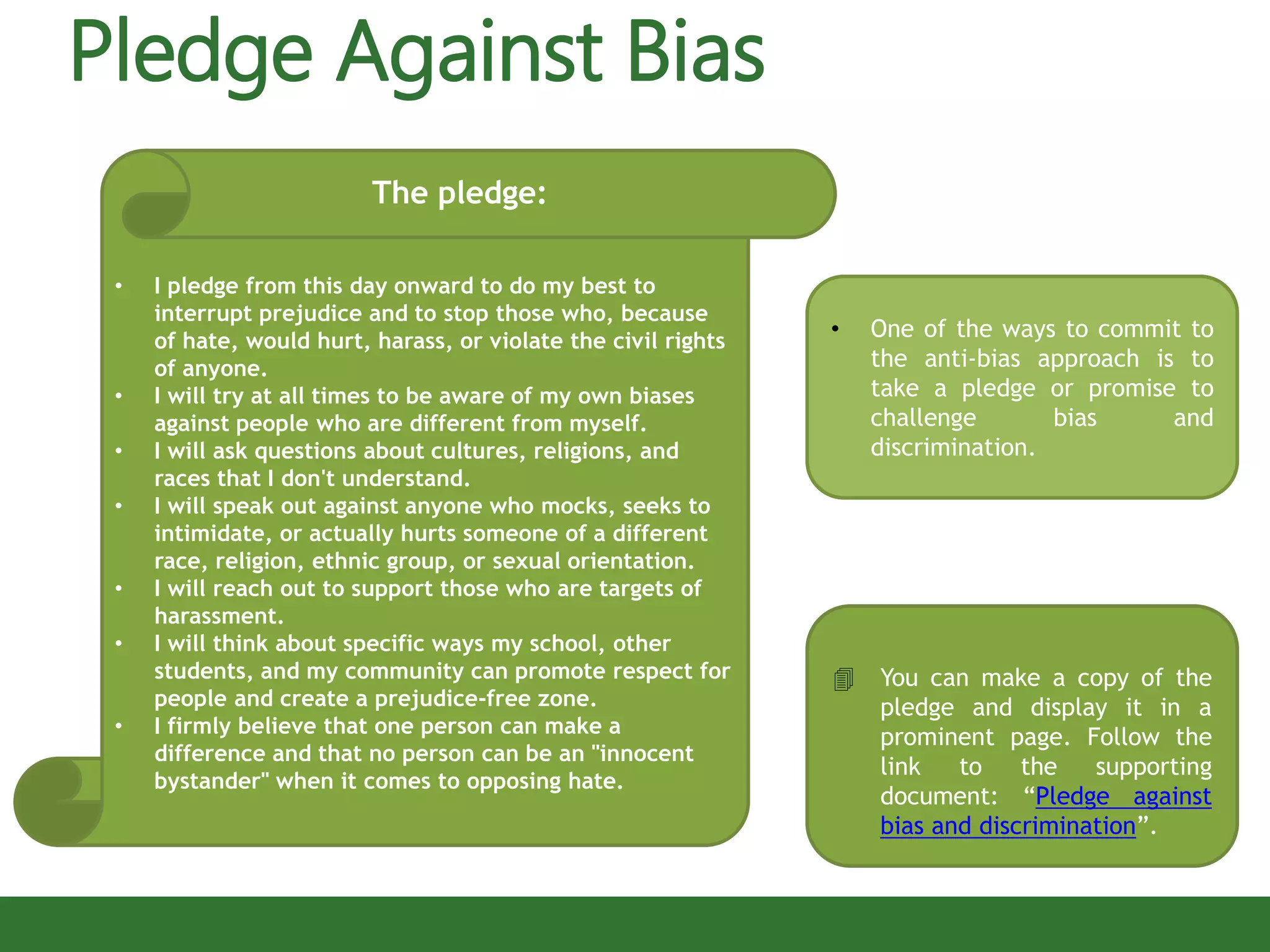 • I pledge from this day onward to do my best to
interrupt prejudice and to stop those who, because
of hate, would hurt, harass, or violate the civil rights
of anyone.
• I will try at all times to be aware of my own biases
against people who are different from myself.
• I will ask questions about cultures, religions, and
races that I don't understand.
• I will speak out against anyone who mocks, seeks to
intimidate, or actually hurts someone of a different
race, religion, ethnic group, or sexual orientation.
• I will reach out to support those who are targets of
harassment.
• I will think about specific ways my school, other
students, and my community can promote respect for
people and create a prejudice-free zone.
• I firmly believe that one person can make a
difference and that no person can be an "innocent
bystander" when it comes to opposing hate.
The pledge:
 You can make a copy of the
pledge and display it in a
prominent page. Follow the
link to the supporting
document: “Pledge against
bias and discrimination”.
Pledge Against Bias
• One of the ways to commit to
the anti-bias approach is to
take a pledge or promise to
challenge bias and
discrimination.
 