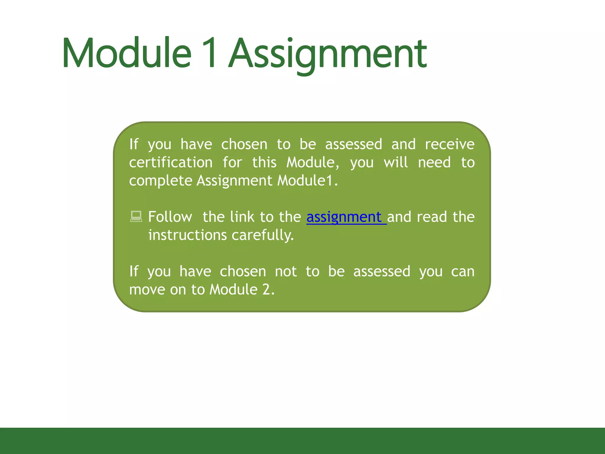 If you have chosen to be assessed and receive
certification for this Module, you will need to
complete Assignment Module1.
 Follow the link to the assignment and read the
instructions carefully.
If you have chosen not to be assessed you can
move on to Module 2.
Module 1 Assignment
 