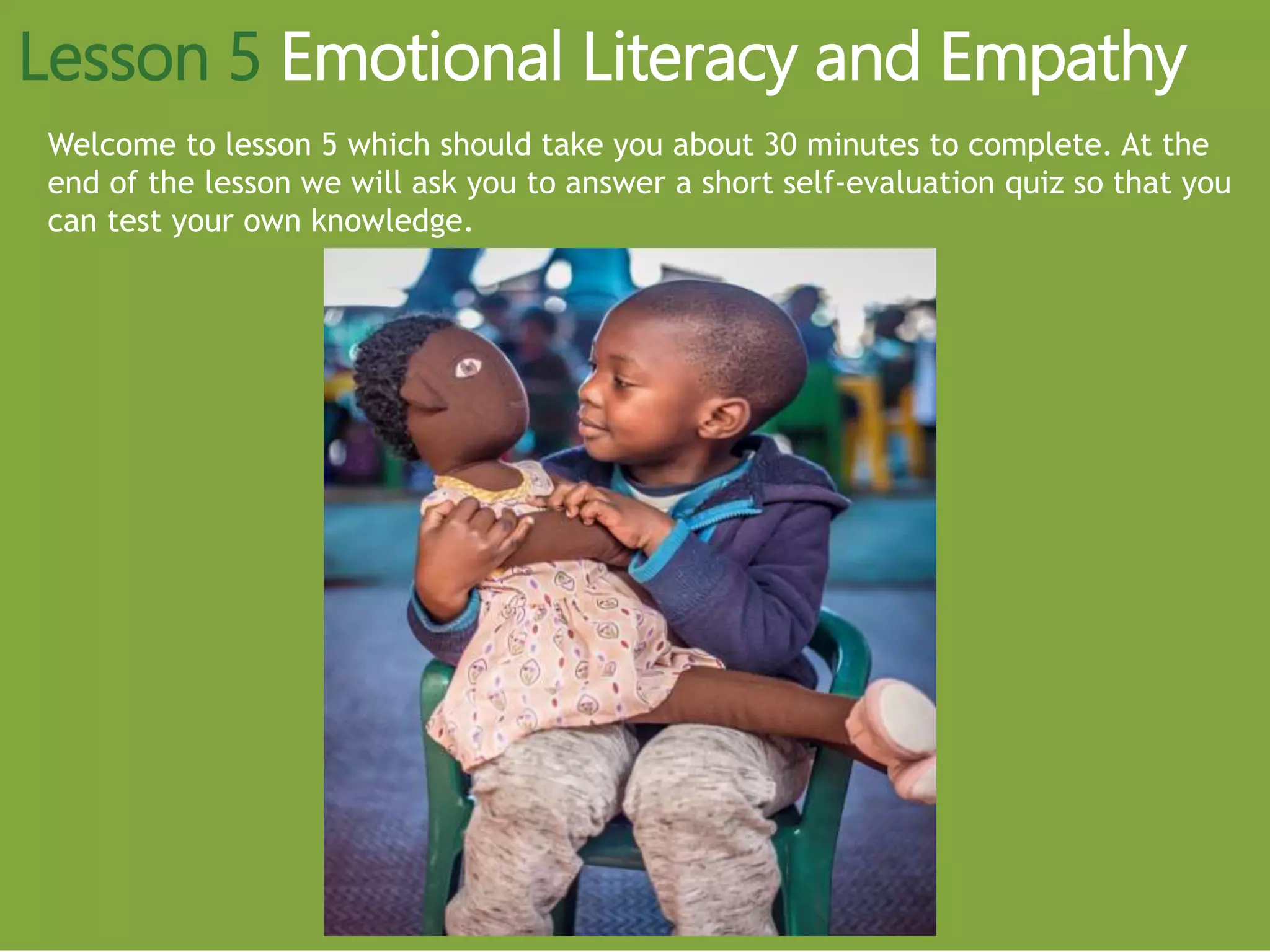 Welcome to lesson 5 which should take you about 30 minutes to complete. At the
end of the lesson we will ask you to answer a short self-evaluation quiz so that you
can test your own knowledge.
Lesson 5 Emotional Literacy and Empathy
 