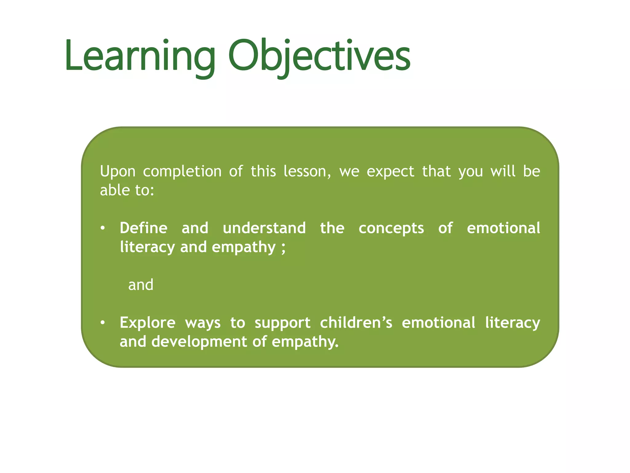 Upon completion of this lesson, we expect that you will be
able to:
• Define and understand the concepts of emotional
literacy and empathy ;
and
• Explore ways to support children’s emotional literacy
and development of empathy.
Learning Objectives
 