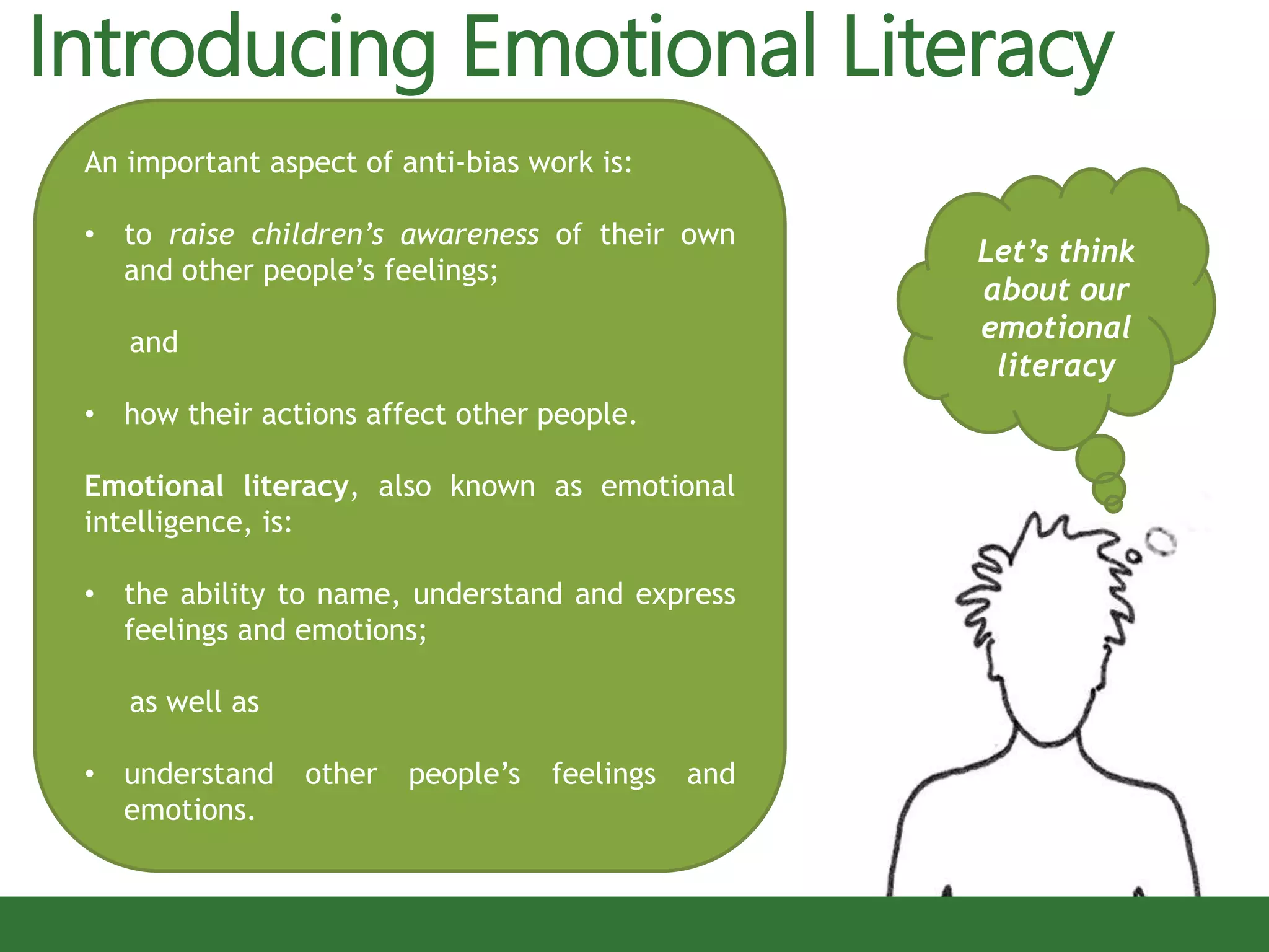 Introducing Emotional Literacy
Let’s think
about our
emotional
literacy
An important aspect of anti-bias work is:
• to raise children’s awareness of their own
and other people’s feelings;
and
• how their actions affect other people.
Emotional literacy, also known as emotional
intelligence, is:
• the ability to name, understand and express
feelings and emotions;
as well as
• understand other people’s feelings and
emotions.
 