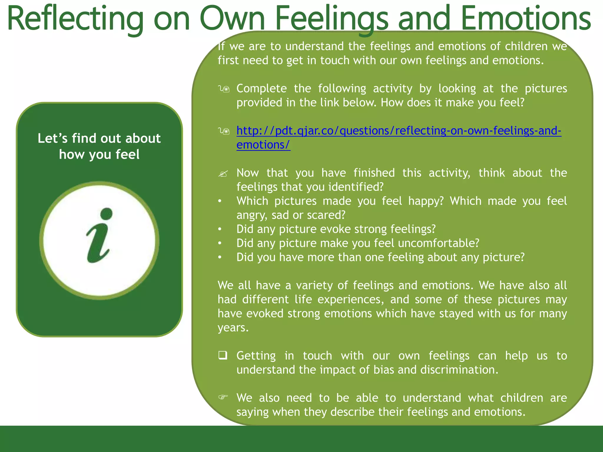 If we are to understand the feelings and emotions of children we
first need to get in touch with our own feelings and emotions.
 Complete the following activity by looking at the pictures
provided in the link below. How does it make you feel?
 http://pdt.qjar.co/questions/reflecting-on-own-feelings-and-
emotions/
 Now that you have finished this activity, think about the
feelings that you identified?
• Which pictures made you feel happy? Which made you feel
angry, sad or scared?
• Did any picture evoke strong feelings?
• Did any picture make you feel uncomfortable?
• Did you have more than one feeling about any picture?
We all have a variety of feelings and emotions. We have also all
had different life experiences, and some of these pictures may
have evoked strong emotions which have stayed with us for many
years.
 Getting in touch with our own feelings can help us to
understand the impact of bias and discrimination.
 We also need to be able to understand what children are
saying when they describe their feelings and emotions.
Let’s find out about
how you feel
Reflecting on Own Feelings and Emotions
 