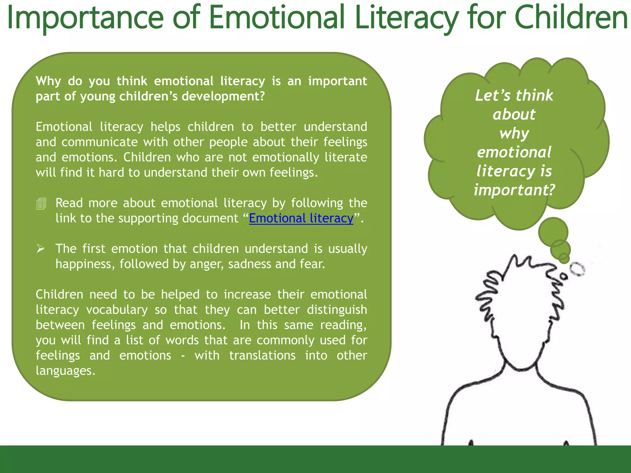 Importance of Emotional Literacy for Children
Let’s think
about
why
emotional
literacy is
important?
Why do you think emotional literacy is an important
part of young children’s development?
Emotional literacy helps children to better understand
and communicate with other people about their feelings
and emotions. Children who are not emotionally literate
will find it hard to understand their own feelings.
 Read more about emotional literacy by following the
link to the supporting document “Emotional literacy”.
 The first emotion that children understand is usually
happiness, followed by anger, sadness and fear.
Children need to be helped to increase their emotional
literacy vocabulary so that they can better distinguish
between feelings and emotions. In this same reading,
you will find a list of words that are commonly used for
feelings and emotions - with translations into other
languages.
 