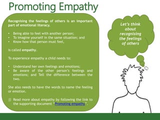 Promoting Empathy
Let’s think
about
recognising
the feelings
of others
Recognising the feelings of others is an important
part of emotional literacy.
• Being able to feel with another person;
• To imagine yourself in the same situation; and
• Know how that person must feel,
is called empathy.
To experience empathy a child needs to:
• Understand her own feelings and emotions;
• Be aware of the other person’s feelings and
emotions; and Tell the difference between the
two.
She also needs to have the words to name the feeling
or emotion.
 Read more about empathy by following the link to
the supporting document “Promoting empathy”.
 