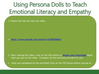  Follow the link and view the video.
 https://www.youtube.com/watch?v=AjTBHGE6KqY
 After viewing the video, click on the link button to deepen your knowledge about
what you saw on the video. Complete all the activities provided for you.
 Have you completed all the activities? Click on the YES button before moving on.
Using Persona Dolls to Teach
Emotional Literacy and Empathy
 