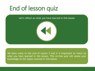 End of lesson quiz
We have come to the end of Lesson 5 and it is important to check on
what you have learned in this lesson. This on-line quiz will assess your
knowledge on the topics covered in this lesson.
Let’s reflect on what you have learned in this lesson
 