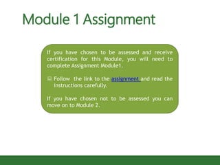 If you have chosen to be assessed and receive
certification for this Module, you will need to
complete Assignment Module1.
 Follow the link to the assignment and read the
instructions carefully.
If you have chosen not to be assessed you can
move on to Module 2.
Module 1 Assignment
 