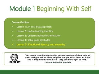 Module 1 Beginning With Self
Course Outline:
 Lesson 1: An anti-bias approach
 Lesson 2: Understanding identity
 Lesson 3: Understanding discrimination
 Lesson 4: Values and attitudes
 Lesson 5: Emotional literacy and empathy
 