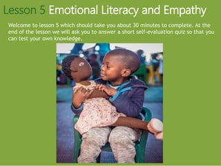 Welcome to lesson 5 which should take you about 30 minutes to complete. At the
end of the lesson we will ask you to answer a short self-evaluation quiz so that you
can test your own knowledge.
Lesson 5 Emotional Literacy and Empathy
 