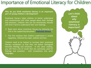 Importance of Emotional Literacy for Children
Let’s think
about
why
emotional
literacy is
important?
Why do you think emotional literacy is an important
part of young children’s development?
Emotional literacy helps children to better understand
and communicate with other people about their feelings
and emotions. Children who are not emotionally literate
will find it hard to understand their own feelings.
 Read more about emotional literacy by following the
link to the supporting document “Emotional literacy”.
 The first emotion that children understand is usually
happiness, followed by anger, sadness and fear.
Children need to be helped to increase their emotional
literacy vocabulary so that they can better distinguish
between feelings and emotions. In this same reading,
you will find a list of words that are commonly used for
feelings and emotions - with translations into other
languages.
 
