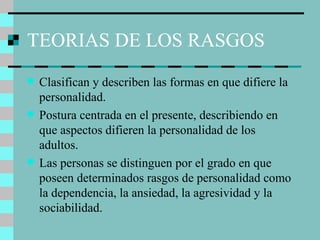 TEORIAS DE LOS RASGOS Clasifican y describen las formas en que difiere la personalidad. Postura centrada en el presente, describiendo en que aspectos difieren la personalidad de los adultos. Las personas se distinguen por el grado en que poseen determinados rasgos de personalidad como la dependencia, la ansiedad, la agresividad y la sociabilidad. 