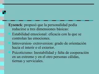 Eysenck : propusó que la personalidad podía reducirse a tres dimensiones básicas: Estabilidad emocional: eficacia con la que se controlan las emociones. Introversion- extroversion: grado de orientación hacia el interir o el exterior. Psicoticismo: Inestabilidad y falta de cooperación en un extremo y en el otro personas cálidas, tiernas y serviciales. 