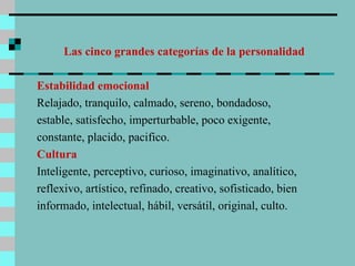 Las cinco grandes categorías de la personalidad Estabilidad emocional Relajado, tranquilo, calmado, sereno, bondadoso, estable, satisfecho, imperturbable, poco exigente, constante, placido, pacifico. Cultura  Inteligente, perceptivo, curioso, imaginativo, analítico, reflexivo, artístico, refinado, creativo, sofisticado, bien informado, intelectual, hábil, versátil, original, culto. 