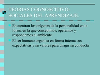TEORIAS COGNOSCITIVO-SOCIALES DEL APRENDIZAJE. Encuentran los orígenes de la personalidad en la forma en la que concebimos, operamos y respondemos al ambiente. El ser humano organiza en forma interna sus expectativas y su valores para dirigir su conducta 