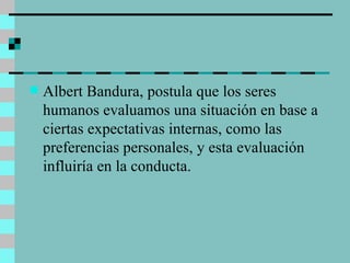 Albert Bandura, postula que los seres humanos evaluamos una situación en base a ciertas expectativas internas, como las preferencias personales, y esta evaluación influiría en la conducta.  