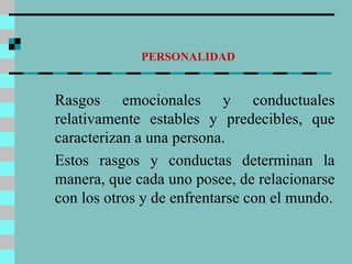 PERSONALIDAD Rasgos emocionales y conductuales relativamente estables y predecibles, que caracterizan a una persona. Estos rasgos y conductas determinan la manera, que cada uno posee, de relacionarse con los otros y de enfrentarse con el mundo. 