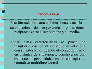 PERSONALIDAD Está formada por características innatas más la acumulación de experiencias y acciones recíprocas entre el ser humano y su medio.  Todas estas características se ponen de manifiesto cuando el individuo se relaciona con su entorno, dirigiendo el comportamiento en distintas de situaciones, concluyendo con esto que la personalidad es un concepto de naturaleza multidimensional. 