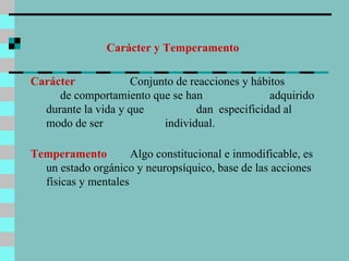 Carácter y Temperamento Carácter  Conjunto de reacciones y hábitos  de comportamiento que se han  adquirido durante la vida y que  dan  especificidad al modo de ser  individual.  Temperamento  Algo constitucional e inmodificable, es un estado orgánico y neuropsíquico, base de las acciones físicas y mentales  