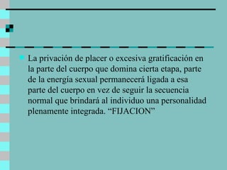 La privación de placer o excesiva gratificación en la parte del cuerpo que domina cierta etapa, parte de la energía sexual permanecerá ligada a esa parte del cuerpo en vez de seguir la secuencia normal que brindará al individuo una personalidad plenamente integrada. “FIJACION” 