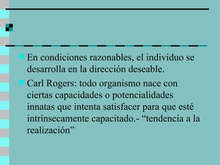 En condiciones razonables, el individuo se desarrolla en la dirección deseable. Carl Rogers: todo organismo nace con ciertas capacidades o potencialidades innatas que intenta satisfacer para que esté intrínsecamente capacitado.- “tendencia a la realización” 