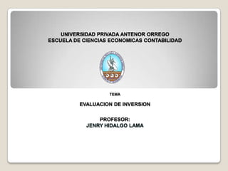 UNIVERSIDAD PRIVADA ANTENOR ORREGO
ESCUELA DE CIENCIAS ECONOMICAS CONTABILIDAD
TEMA
EVALUACION DE INVERSION
PROFESOR:
JENRY HIDALGO LAMA
 