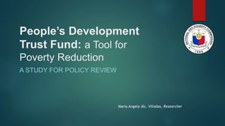 People’s Development
Trust Fund: a Tool for
Poverty Reduction
A STUDY FOR POLICY REVIEW
Maria Angela dlc. Villalba, Researcher
 